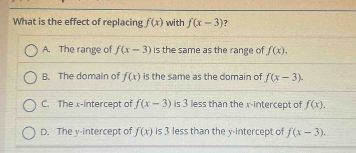 what is the effect of replacing f(x) with f(x - 3)?\na. the range of f(x - 3) is the same as the range of f(x).\nb. the domain of f(x) is the same as the domain of f(x - 3).\nc. the x - intercept of f(x - 3) is 3 less than the x - intercept of f(x).\nd. the y - intercept of f(x) is 3 less than the y - intercept of f(x - 3).