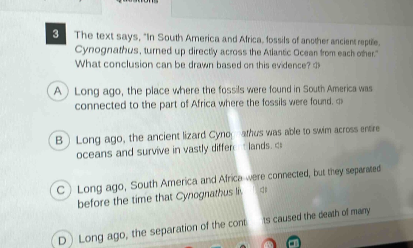 3 the text says, \in south america and africa, fossils of another ancient reptile, cynognathus, turned up directly across the atlantic ocean from each other.\ what conclusion can be drawn based on this evidence? a long ago, the place where the fossils were found in south america was connected to the part of africa where the fossils were found. b long ago, the ancient lizard cynognathus was able to swim across entire oceans and survive in vastly different lands. c long ago, south america and africa were connected, but they separated before the time that cynognathus lived. d long ago, the separation of the continents caused the death of many