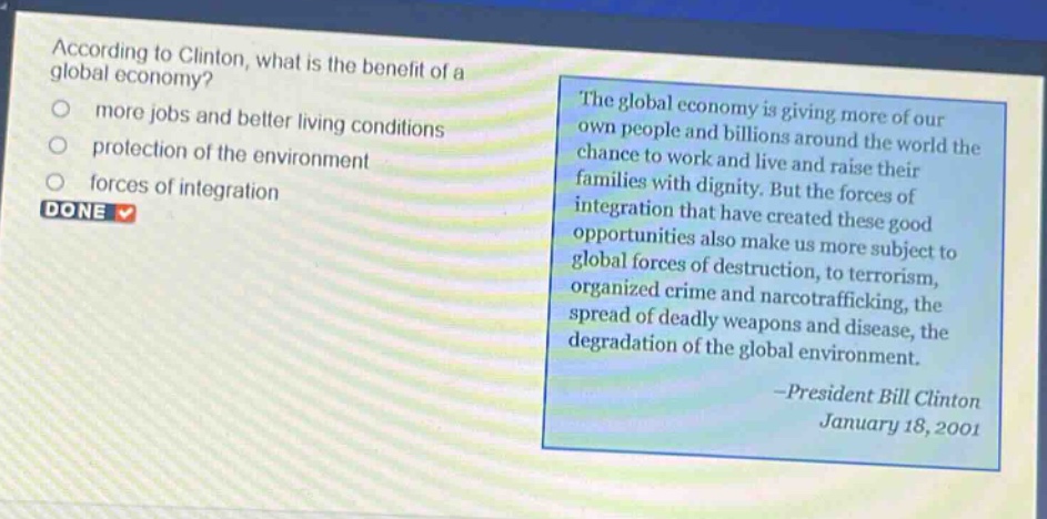 according to clinton, what is the benefit of a global economy?\nmore jobs and better living conditions\nprotection of the environment\nforces of integration\ndone\nthe global economy is giving more of our own people and billions around the world the chance to work and live and raise their families with dignity. but the forces of integration that have created these good opportunities also make us more subject to global forces of destruction, to terrorism, organized crime and narcotrafficking, the spread of deadly weapons and disease, the degradation of the global environment.\n-president bill clinton\njanuary 18, 2001