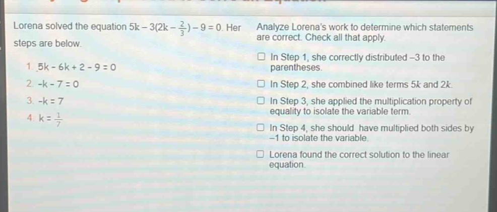 lorena solved the equation 5k - 3(2k - \\frac{2}{3}) - 9 = 0. her steps are below. 1. 5k - 6k + 2 - 9 = 0 2. -k - 7 = 0 3. -k = 7 4. k = \\frac{1}{7} analyze lorenas work to determine which statements are correct. check all that apply. in step 1, she correctly distributed -3 to the parentheses. in step 2, she combined like terms 5k and 2k. in step 3, she applied the multiplication property of equality to isolate the variable term. in step 4, she should have multiplied both sides by -1 to isolate the variable. lorena found the correct solution to the linear equation.