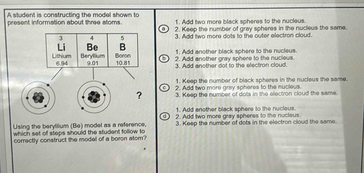 a student is constructing the model shown to present information about three atoms.\n3 li lithium 6.94\n4 be beryllium 9.01\n5 b boron 10.81\nusing the beryllium (be) model as a reference, which set of steps should the student follow to correctly construct the model of a boron atom?\n1. add two more black spheres to the nucleus.\n2. keep the number of gray spheres in the nucleus the same.\n3. add two more dots to the outer electron cloud.\n1. add another black sphere to the nucleus.\n2. add another gray sphere to the nucleus.\n3. add another dot to the electron cloud.\n1. keep the number of black spheres in the nucleus the same.\n2. add two more gray spheres to the nucleus.\n3. keep the number of dots in the electron cloud the same.\n1. add another black sphere to the nucleus.\n2. add two more gray spheres to the nucleus.\n3. keep the number of dots in the electron cloud the same.