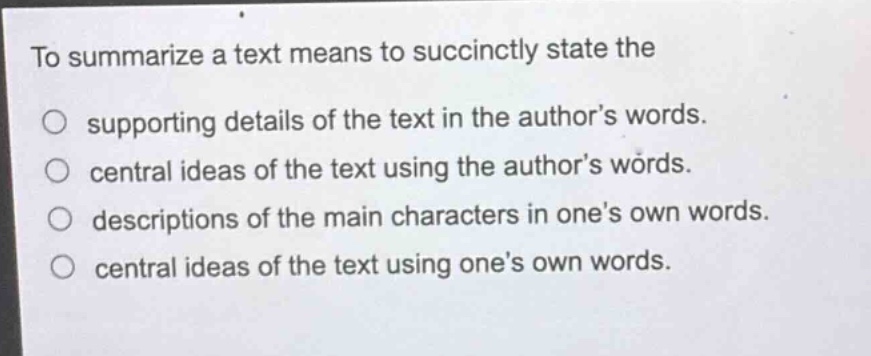 to summarize a text means to succinctly state the\n○ supporting details of the text in the author’s words.\n○ central ideas of the text using the author’s words.\n○ descriptions of the main characters in one’s own words.\n○ central ideas of the text using one’s own words.