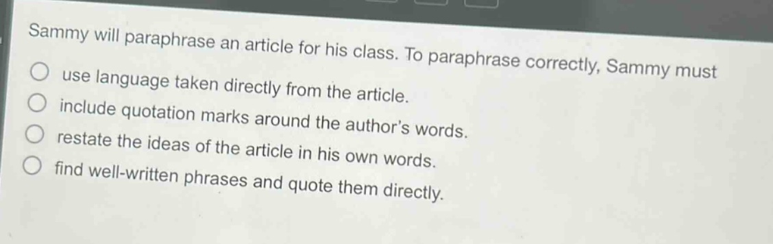 sammy will paraphrase an article for his class. to paraphrase correctly, sammy must\nuse language taken directly from the article.\ninclude quotation marks around the author’s words.\nrestate the ideas of the article in his own words.\nfind well - written phrases and quote them directly.
