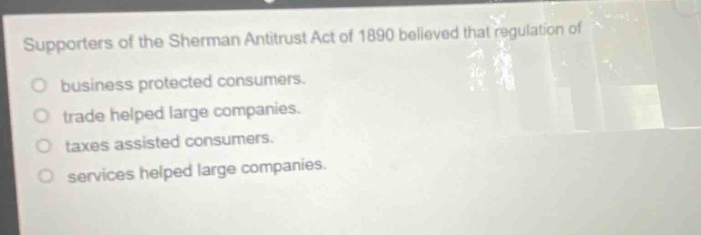 supporters of the sherman antitrust act of 1890 believed that regulation of business protected consumers. trade helped large companies. taxes assisted consumers. services helped large companies.