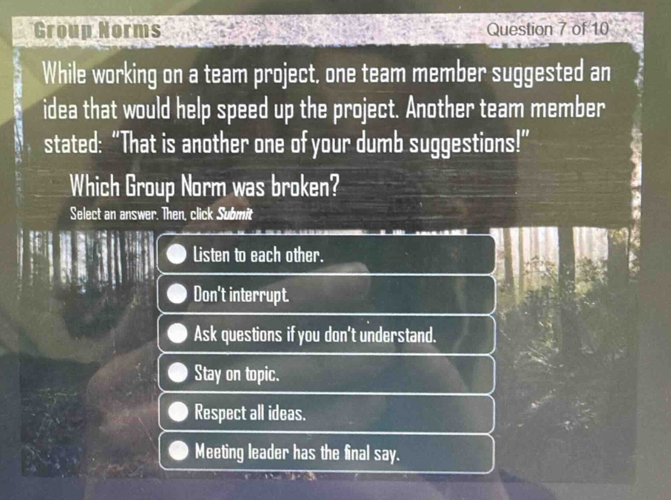 group norms\nquestion 7 of 10\nwhile working on a team project, one team member suggested an idea that would help speed up the project. another team member stated: \that is another one of your dumb suggestions!\\nwhich group norm was broken?\nselect an answer. then, click submit\nlisten to each other.\ndont interrupt.\nask questions if you dont understand.\nstay on topic.\nrespect all ideas.\nmeeting leader has the final say.