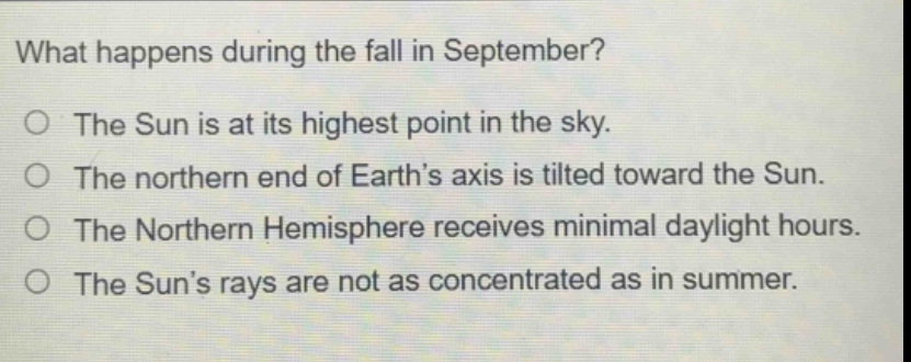 what happens during the fall in september?\no the sun is at its highest point in the sky.\no the northern end of earth’s axis is tilted toward the sun.\no the northern hemisphere receives minimal daylight hours.\no the sun’s rays are not as concentrated as in summer.