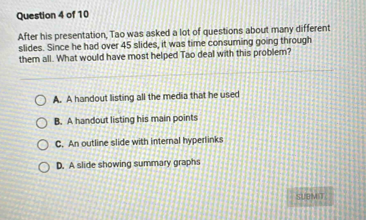 question 4 of 10\nafter his presentation, tao was asked a lot of questions about many different slides. since he had over 45 slides, it was time - consuming going through them all. what would have most helped tao deal with this problem?\n\na. a handout listing all the media that he used\n\nb. a handout listing his main points\n\nc. an outline slide with internal hyperlinks\n\nd. a slide showing summary graphs
