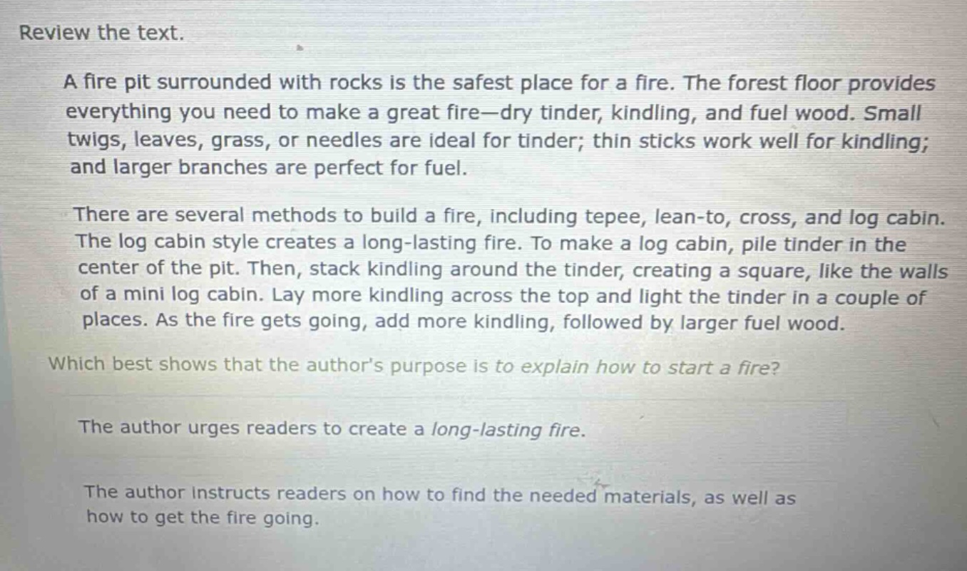 review the text.\na fire pit surrounded with rocks is the safest place for a fire. the forest floor provides everything you need to make a great fire—dry tinder, kindling, and fuel wood. small twigs, leaves, grass, or needles are ideal for tinder; thin sticks work well for kindling; and larger branches are perfect for fuel.\nthere are several methods to build a fire, including tepee, lean - to, cross, and log cabin. the log cabin style creates a long - lasting fire. to make a log cabin, pile tinder in the center of the pit. then, stack kindling around the tinder, creating a square, like the walls of a mini log cabin. lay more kindling across the top and light the tinder in a couple of places. as the fire gets going, add more kindling, followed by larger fuel wood.\nwhich best shows that the author’s purpose is to explain how to start a fire?\nthe author urges readers to create a long - lasting fire.\nthe author instructs readers on how to find the needed materials, as well as how to get the fire going.