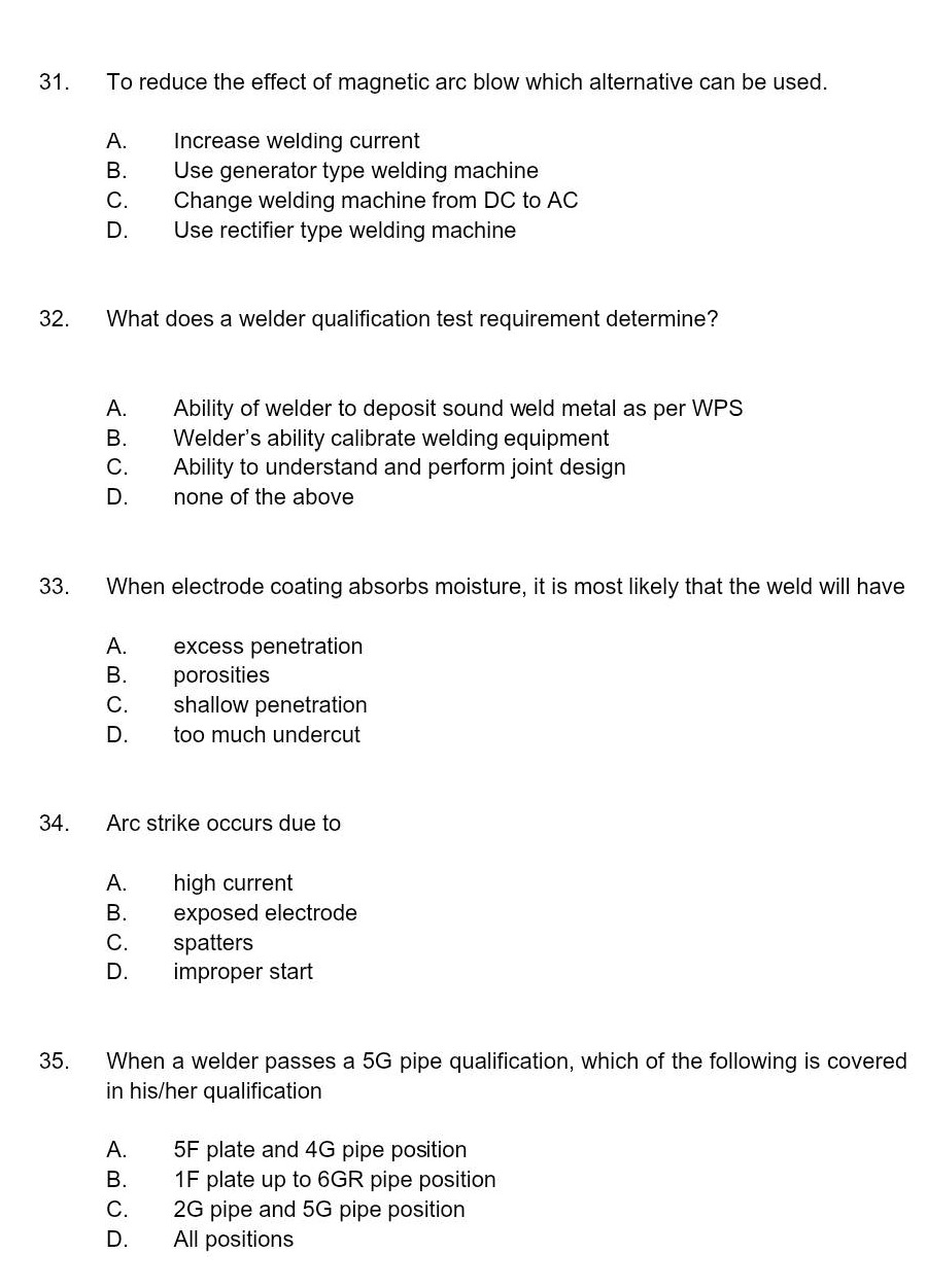 31. to reduce the effect of magnetic arc blow which alternative can be used.\na. increase welding current\nb. use generator type welding machine\nc. change welding machine from dc to ac\nd. use rectifier type welding machine\n32. what does a welder qualification test requirement determine?\na. ability of welder to deposit sound weld metal as per wps\nb. welders ability calibrate welding equipment\nc. ability to understand and perform joint design\nd. none of the above\n33. when electrode coating absorbs moisture, it is most likely that the weld will have\na. excess penetration\nb. porosities\nc. shallow penetration\nd. too much undercut\n34. arc strike occurs due to\na. high current\nb. exposed electrode\nc. spatters\nd. improper start\n35. when a welder passes a 5g pipe qualification, which of the following is covered in his/her qualification\na. 5f plate and 4g pipe position\nb. 1f plate up to 6gr pipe position\nc. 2g pipe and 5g pipe position\nd. all positions