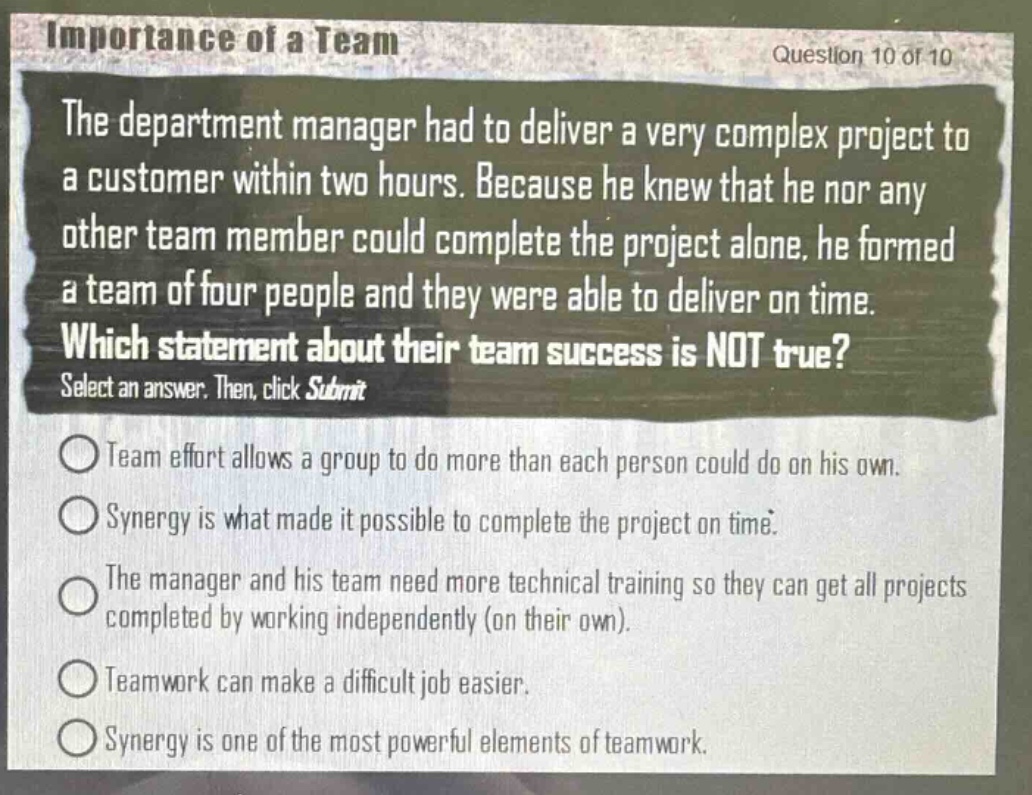 importance of a team\nquestion 10 of 10\nthe department manager had to deliver a very complex project to a customer within two hours. because he knew that he nor any other team member could complete the project alone, he formed a team of four people and they were able to deliver on time.\nwhich statement about their team success is not true?\nselect an answer. then, click submit\nteam effort allows a group to do more than each person could do on his own.\nsynergy is what made it possible to complete the project on time.\nthe manager and his team need more technical training so they can get all projects completed by working independently (on their own).\nteamwork can make a difficult job easier.\nsynergy is one of the most powerful elements of teamwork.