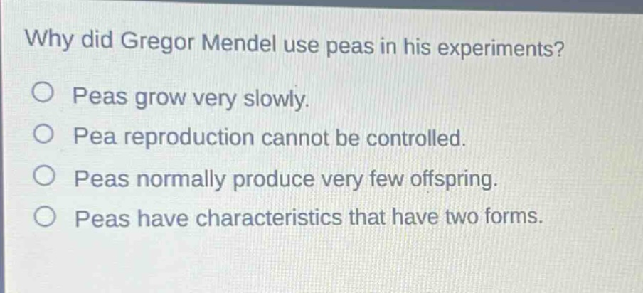 why did gregor mendel use peas in his experiments?\no peas grow very slowly.\no pea reproduction cannot be controlled.\no peas normally produce very few offspring.\no peas have characteristics that have two forms.