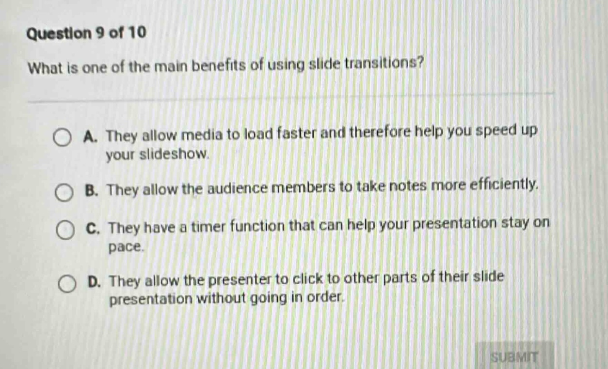 question 9 of 10\nwhat is one of the main benefits of using slide transitions?\na. they allow media to load faster and therefore help you speed up your slideshow.\nb. they allow the audience members to take notes more efficiently.\nc. they have a timer function that can help your presentation stay on pace.\nd. they allow the presenter to click to other parts of their slide presentation without going in order.