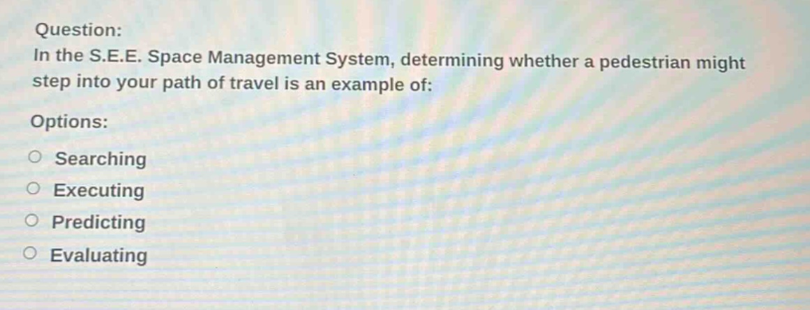 question: in the s.e.e. space management system, determining whether a pedestrian might step into your path of travel is an example of: options: searching executing predicting evaluating