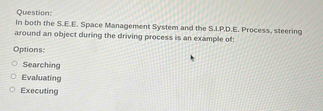 question: in both the s.e.e. space management system and the s.i.p.d.e. process, steering around an object during the driving process is an example of: options: searching evaluating executing