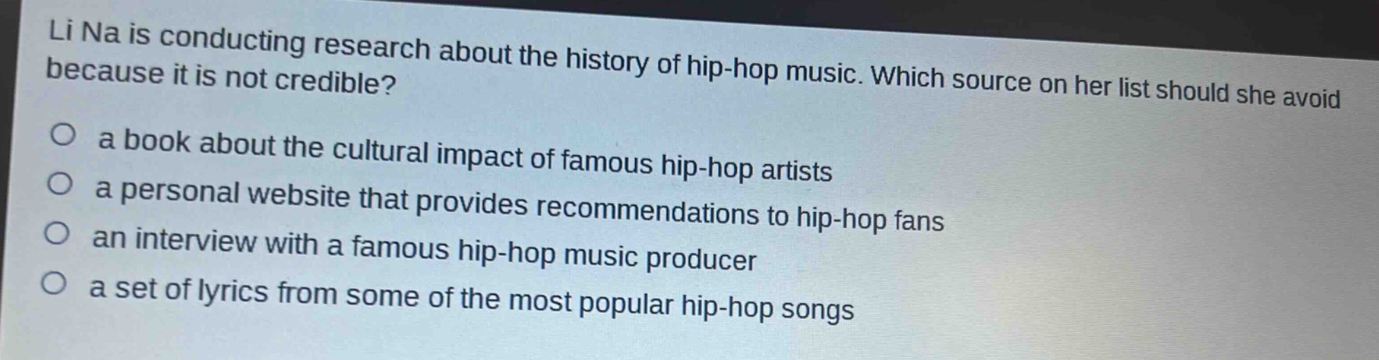 li na is conducting research about the history of hip - hop music. which source on her list should she avoid because it is not credible?\n○ a book about the cultural impact of famous hip - hop artists\n○ a personal website that provides recommendations to hip - hop fans\n○ an interview with a famous hip - hop music producer\n○ a set of lyrics from some of the most popular hip - hop songs