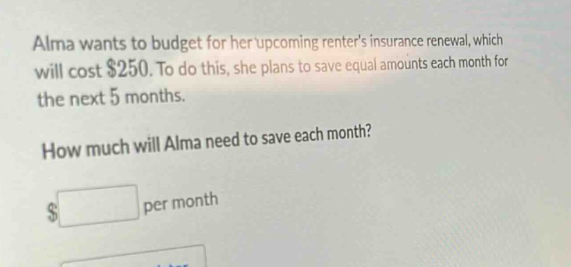 alma wants to budget for her upcoming renters insurance renewal, which will cost $250. to do this, she plans to save equal amounts each month for the next 5 months. how much will alma need to save each month? $ per month