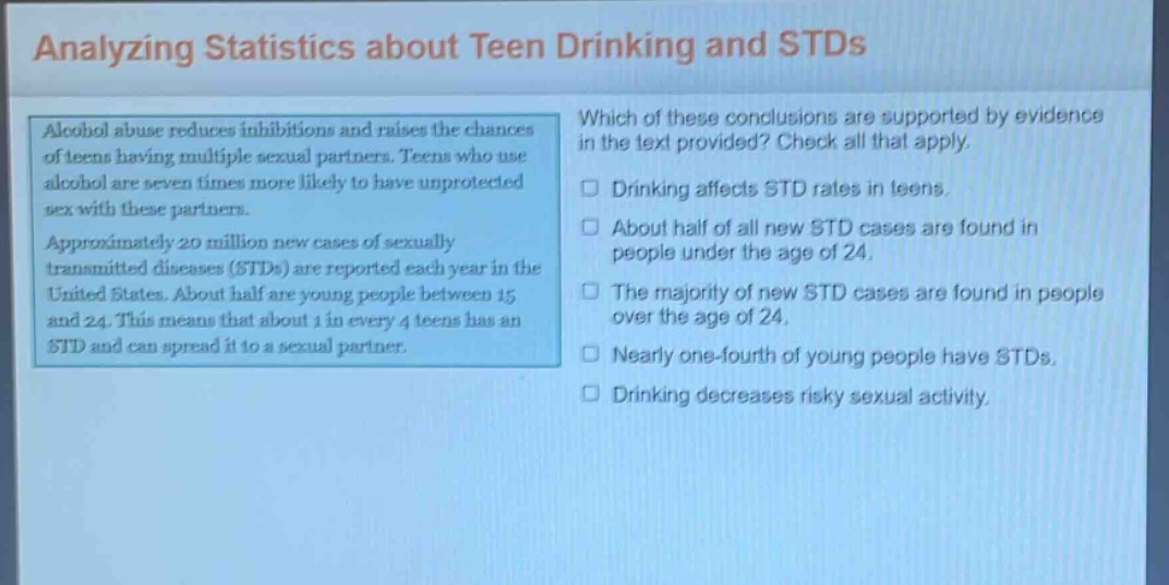 analyzing statistics about teen drinking and stds\nalcohol abuse reduces inhibitions and raises the chances of teens having multiple sexual partners. teens who use alcohol are seven times more likely to have unprotected sex with these partners.\napproximately 20 million new cases of sexually transmitted diseases (stds) are reported each year in the united states. about half are young people between 15 and 24. this means that about 1 in every 4 teens has an std and can spread it to a sexual partner.\nwhich of these conclusions are supported by evidence in the text provided? check all that apply.\n□ drinking affects std rates in teens.\n□ about half of all new std cases are found in people under the age of 24.\n□ the majority of new std cases are found in people over the age of 24.\n□ nearly one - fourth of young people have stds.\n□ drinking decreases risky sexual activity.