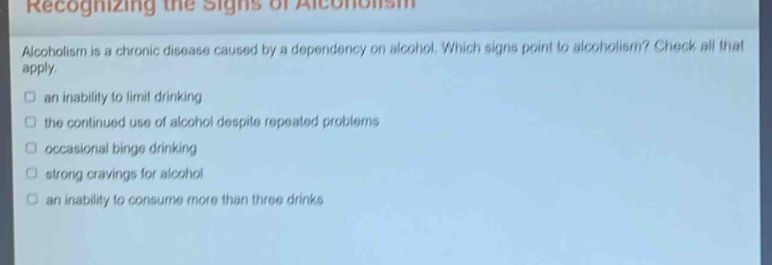 recognizing the signs of alcoholism\nalcoholism is a chronic disease caused by a dependency on alcohol. which signs point to alcoholism? check all that apply.\n□ an inability to limit drinking\n□ the continued use of alcohol despite repeated problems\n□ occasional binge drinking\n□ strong cravings for alcohol\n□ an inability to consume more than three drinks