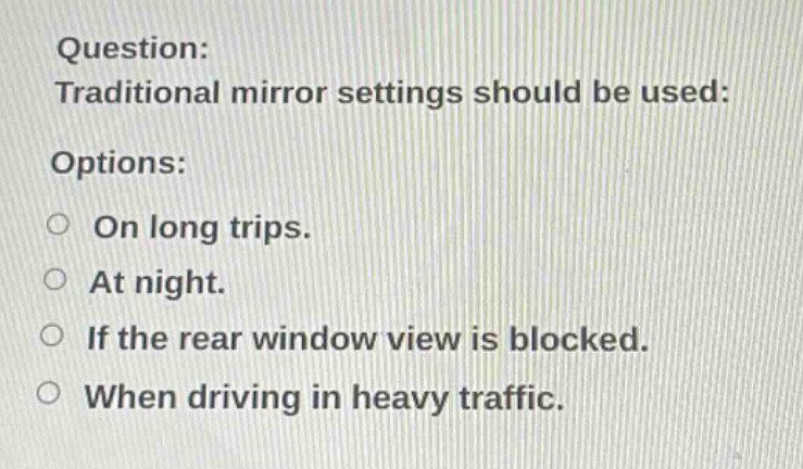 question: traditional mirror settings should be used: options: on long trips. at night. if the rear window view is blocked. when driving in heavy traffic.