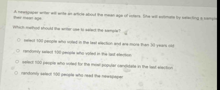 a newspaper writer will write an article about the mean age of voters. she will estimate by selecting a sample their mean age. which method should the writer use to select the sample? select 100 people who voted in the last election and are more than 30 years old randomly select 100 people who voted in the last election select 100 people who voted for the most popular candidate in the last election randomly select 100 people who read the newspaper
