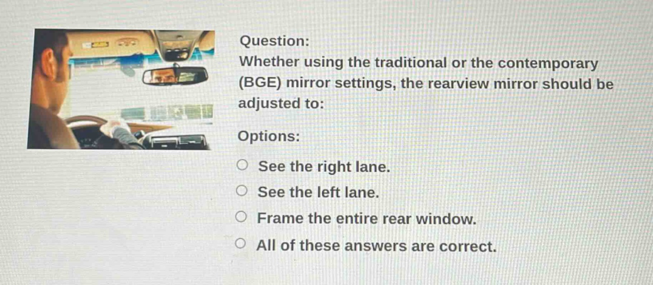 question: whether using the traditional or the contemporary (bge) mirror settings, the rearview mirror should be adjusted to: options: see the right lane. see the left lane. frame the entire rear window. all of these answers are correct.