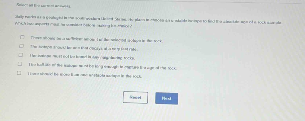 select all the correct answers.\nsully works as a geologist in the southwestern united states. he plans to choose an unstable isotope to find the absolute age of a rock sample. which two aspects must he consider before making his choice?\n□ there should be a sufficient amount of the selected isotope in the rock.\n□ the isotope should be one that decays at a very fast rate.\n□ the isotope must not be found in any neighboring rocks.\n□ the half - life of the isotope must be long enough to capture the age of the rock.\n□ there should be more than one unstable isotope in the rock.\nreset next
