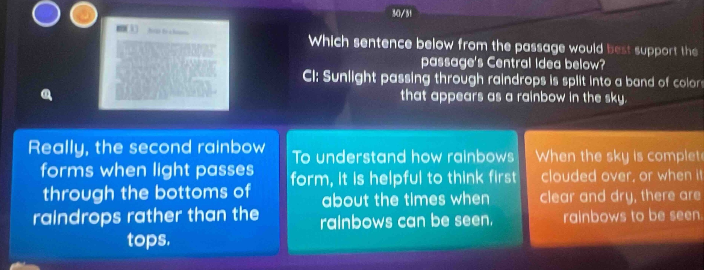 which sentence below from the passage would best support the passages central idea below? ci: sunlight passing through raindrops is split into a band of colors that appears as a rainbow in the sky. really, the second rainbow forms when light passes through the bottoms of raindrops rather than the tops. to understand how rainbows form, it is helpful to think first about the times when rainbows can be seen. when the sky is completely clouded over, or when it is clear and dry, there are no rainbows to be seen.