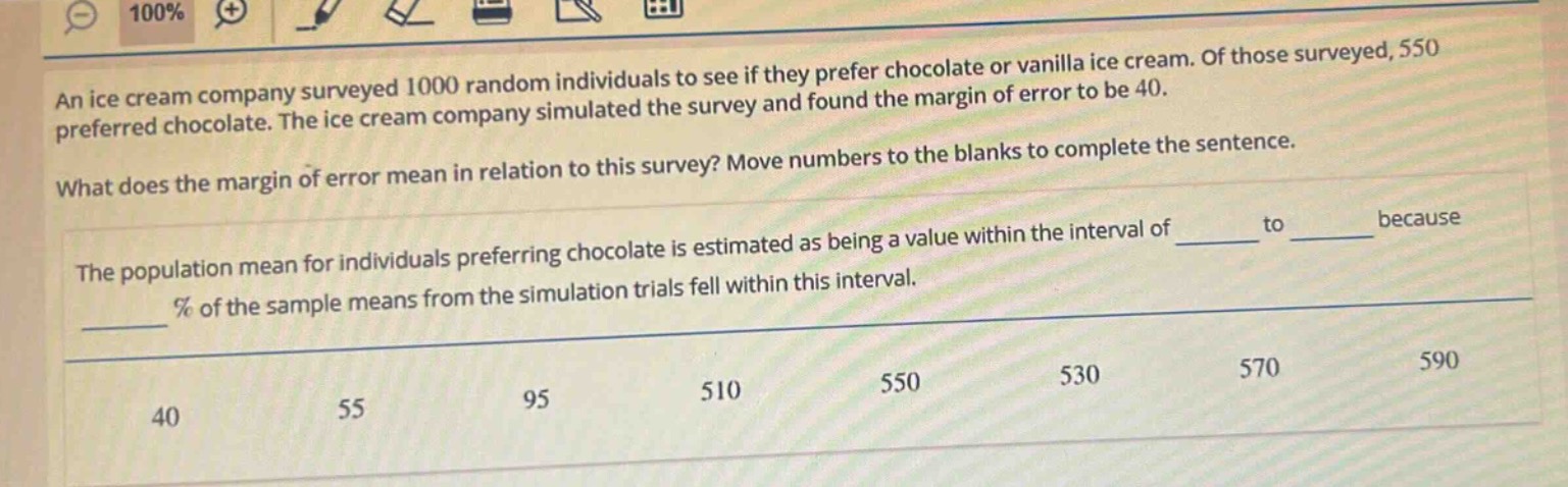 an ice cream company surveyed 1000 random individuals to see if they prefer chocolate or vanilla ice cream. of those surveyed, 550 preferred chocolate. the ice cream company simulated the survey and found the margin of error to be 40.\nwhat does the margin of error mean in relation to this survey? move numbers to the blanks to complete the sentence.\nthe population mean for individuals preferring chocolate is estimated as being a value within the interval of ______ to ______ because ______ % of the sample means from the simulation trials fell within this interval.\n40 55 95 510 550 530 570 590