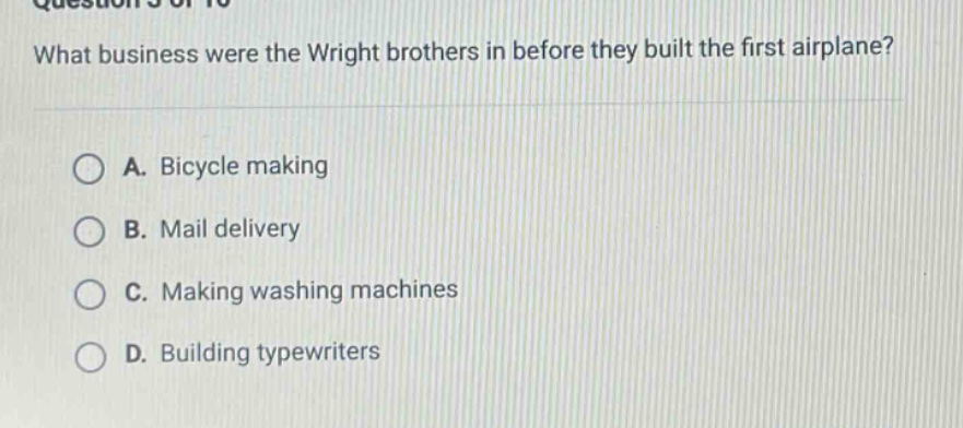 what business were the wright brothers in before they built the first airplane?\na. bicycle making\nb. mail delivery\nc. making washing machines\nd. building typewriters