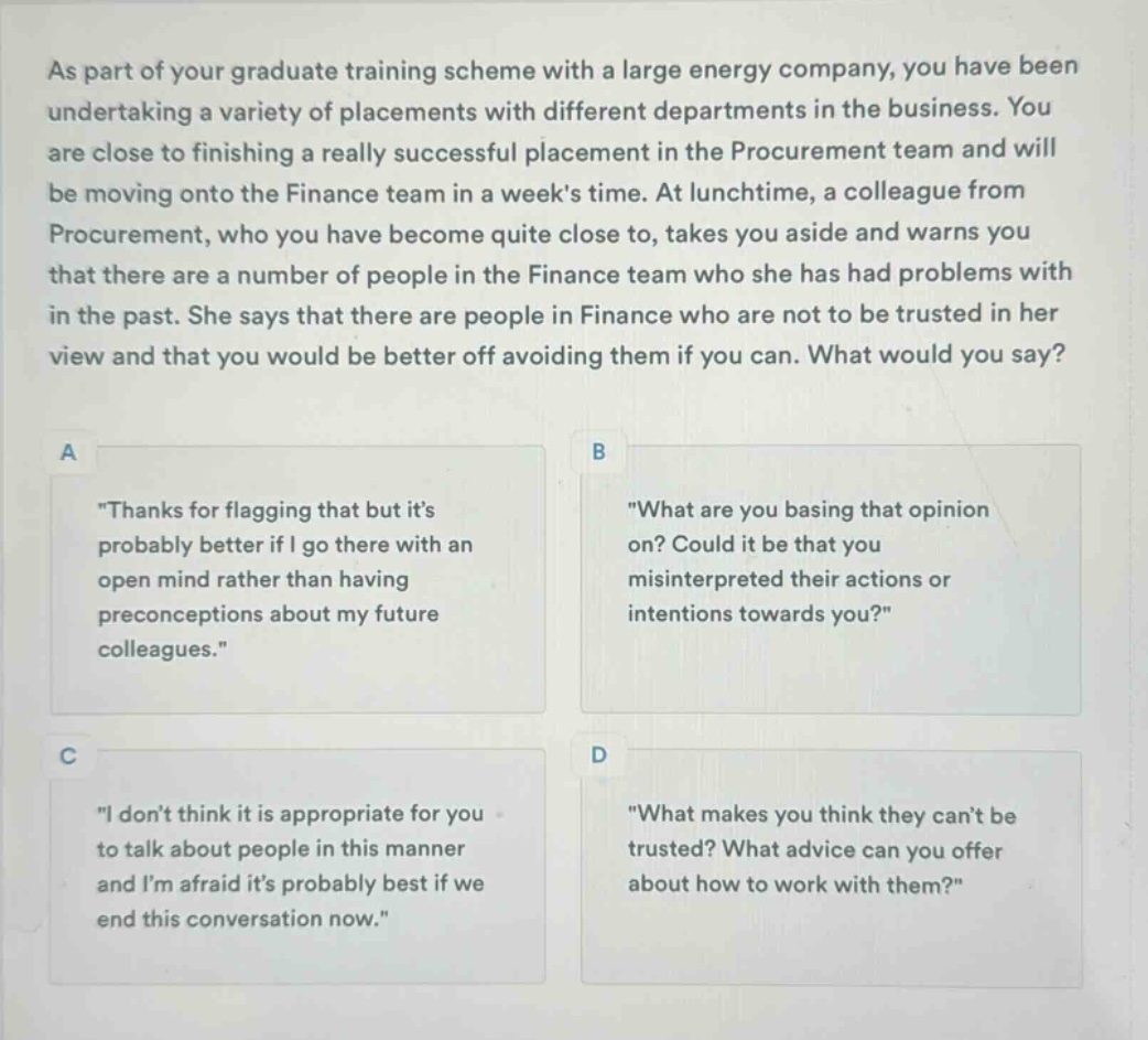 as part of your graduate training scheme with a large energy company, you have been undertaking a variety of placements with different departments in the business. you are close to finishing a really successful placement in the procurement team and will be moving onto the finance team in a weeks time. at lunchtime, a colleague from procurement, who you have become quite close to, takes you aside and warns you that there are a number of people in the finance team who she has had problems with in the past. she says that there are people in finance who are not to be trusted in her view and that you would be better off avoiding them if you can. what would you say?\na \thanks for flagging that but its probably better if i go there with an open mind rather than having preconceptions about my future colleagues.\\nb \what are you basing that opinion on? could it be that you misinterpreted their actions or intentions towards you?\\nc \i dont think it is appropriate for you to talk about people in this manner and im afraid its probably best if we end this conversation now.\\nd \what makes you think they cant be trusted? what advice can you offer about how to work with them?\