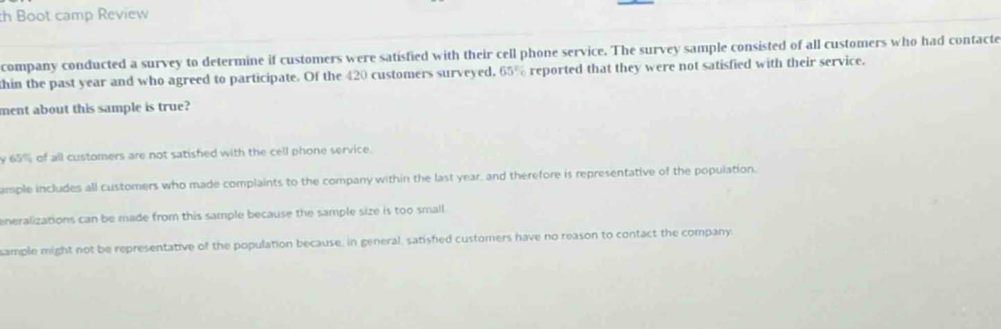 a company conducted a survey to determine if customers were satisfied with their cell phone service. the survey sample consisted of all customers who had contacted the company within the past year and who agreed to participate. of the 420 customers surveyed, 65% reported that they were not satisfied with their service. which statement about this sample is true? a) 65% of all customers are not satisfied with the cell phone service. b) the sample includes all customers who made complaints to the company within the last year, and therefore is representative of the population. c) generalizations can be made from this sample because the sample size is too small. d) the sample might not be representative of the population because, in general, satisfied customers have no reason to contact the company.