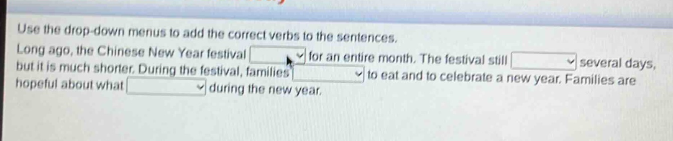 use the drop - down menus to add the correct verbs to the sentences. long ago, the chinese new year festival drop - down for an entire month. the festival still drop - down several days, but it is much shorter. during the festival, families drop - down to eat and to celebrate a new year. families are hopeful about what drop - down during the new year.