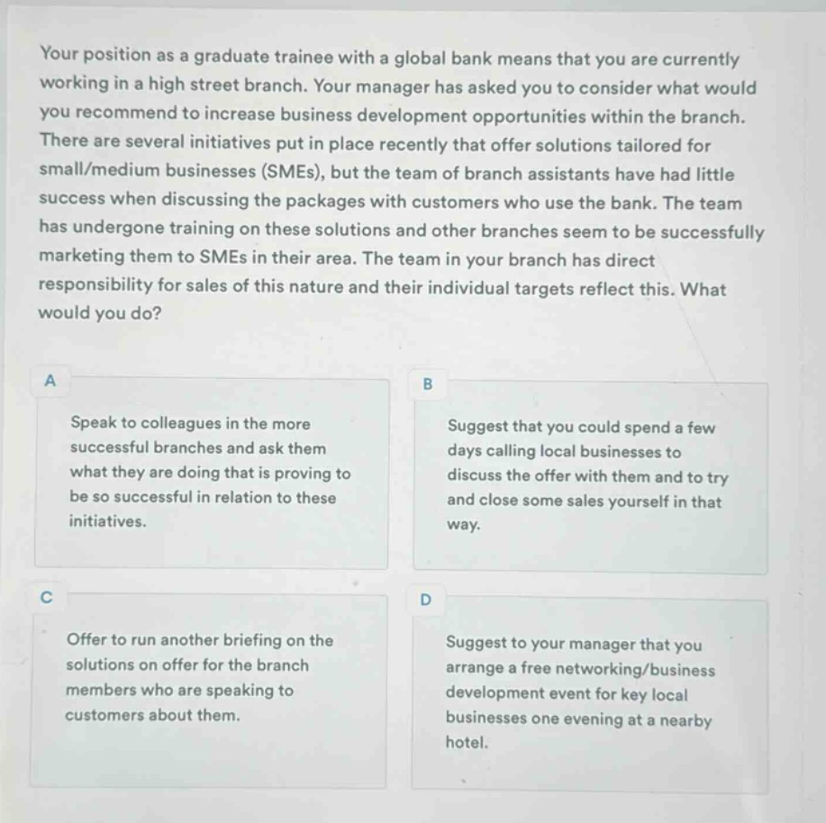 your position as a graduate trainee with a global bank means that you are currently working in a high street branch. your manager has asked you to consider what would you recommend to increase business development opportunities within the branch. there are several initiatives put in place recently that offer solutions tailored for small/medium businesses (smes), but the team of branch assistants have had little success when discussing the packages with customers who use the bank. the team has undergone training on these solutions and other branches seem to be successfully marketing them to smes in their area. the team in your branch has direct responsibility for sales of this nature and their individual targets reflect this. what would you do?\na speak to colleagues in the more successful branches and ask them what they are doing that is proving to be so successful in relation to these initiatives.\nb suggest that you could spend a few days calling local businesses to discuss the offer with them and to try and close some sales yourself in that way.\nc offer to run another briefing on the solutions on offer for the branch members who are speaking to customers about them.\nd suggest to your manager that you arrange a free networking/business development event for key local businesses one evening at a nearby hotel.