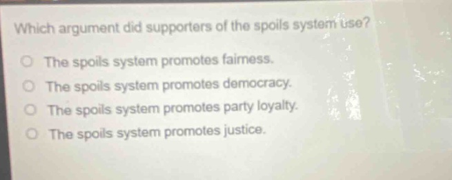 which argument did supporters of the spoils system use?\nthe spoils system promotes fairness.\nthe spoils system promotes democracy.\nthe spoils system promotes party loyalty.\nthe spoils system promotes justice.