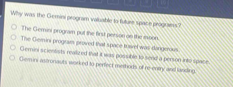 why was the gemini program valuable to future space programs?\nthe gemini program put the first person on the moon.\nthe gemini program proved that space travel was dangerous.\ngemini scientists realized that it was possible to send a person into space.\ngemini astronauts worked to perfect methods of re - entry and landing.