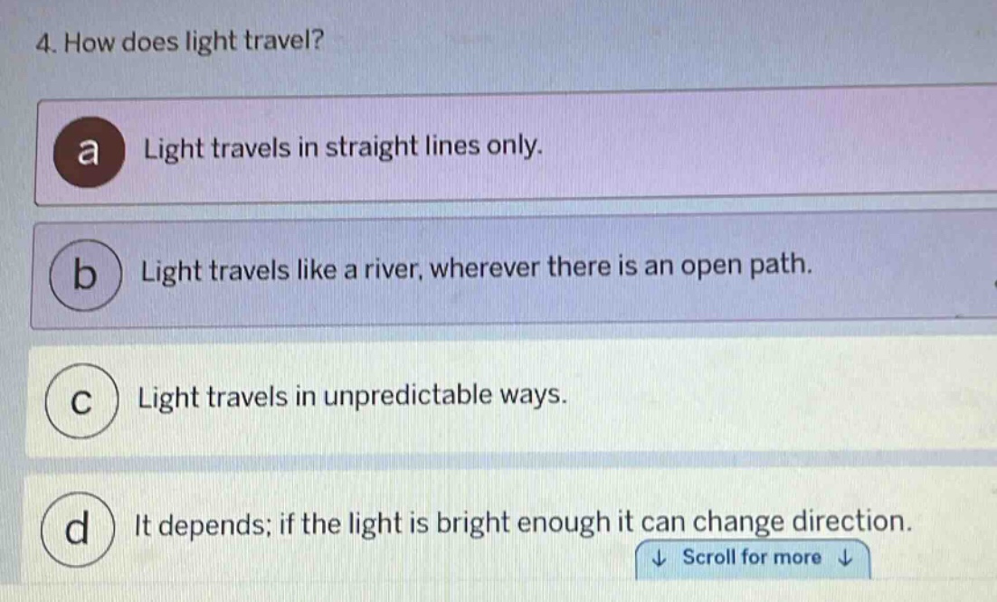 4. how does light travel?\na light travels in straight lines only.\nb light travels like a river, wherever there is an open path.\nc light travels in unpredictable ways.\nd it depends; if the light is bright enough it can change direction.