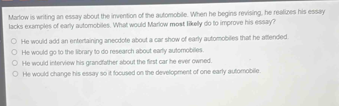 marlow is writing an essay about the invention of the automobile. when he begins revising, he realizes his essay lacks examples of early automobiles. what would marlow most likely do to improve his essay?\nhe would add an entertaining anecdote about a car show of early automobiles that he attended.\nhe would go to the library to do research about early automobiles.\nhe would interview his grandfather about the first car he ever owned.\nhe would change his essay so it focused on the development of one early automobile.