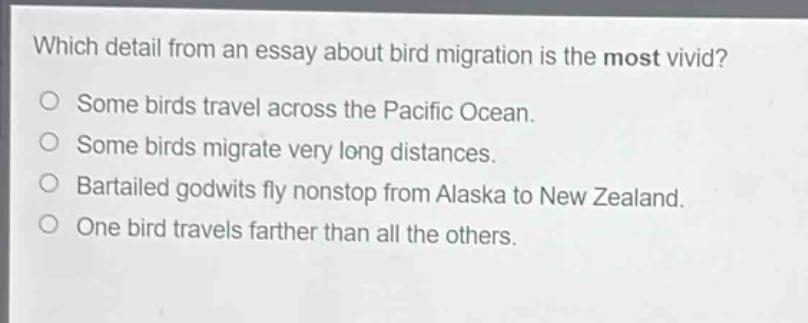 which detail from an essay about bird migration is the most vivid?\no some birds travel across the pacific ocean.\no some birds migrate very long distances.\no bartailed godwits fly nonstop from alaska to new zealand.\no one bird travels farther than all the others.