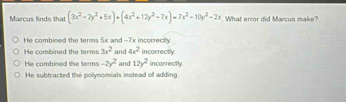 marcus finds that $(3x^{2}-2y^{2}+5x)+(4x^{2}+12y^{2}-7x)=7x^{2}-10y^{2}-2x$. what error did marcus make?\nhe combined the terms 5x and -7x incorrectly.\nhe combined the terms $3x^{2}$ and $4x^{2}$ incorrectly.\nhe combined the terms $-2y^{2}$ and $12y^{2}$ incorrectly.\nhe subtracted the polynomials instead of adding.