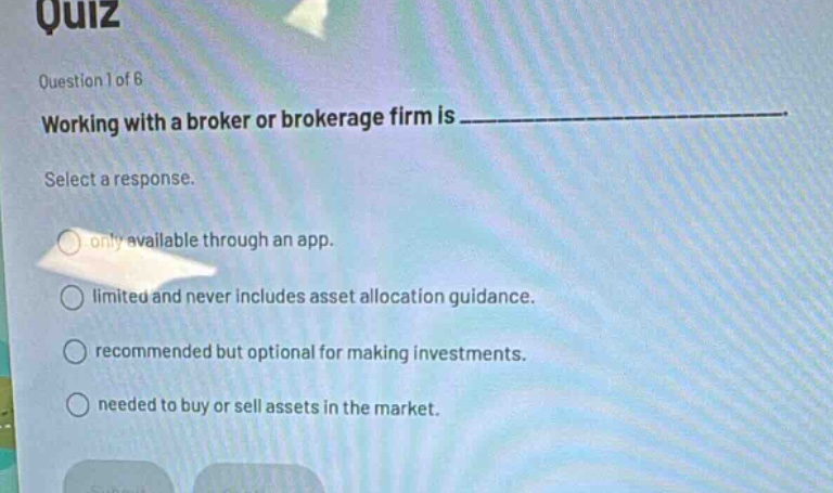 quiz\nquestion 1 of 6\nworking with a broker or brokerage firm is \nselect a response.\nonly available through an app.\nlimited and never includes asset allocation guidance.\nrecommended but optional for making investments.\nneeded to buy or sell assets in the market.