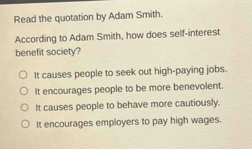 read the quotation by adam smith. according to adam smith, how does self - interest benefit society? it causes people to seek out high - paying jobs. it encourages people to be more benevolent. it causes people to behave more cautiously. it encourages employers to pay high wages.