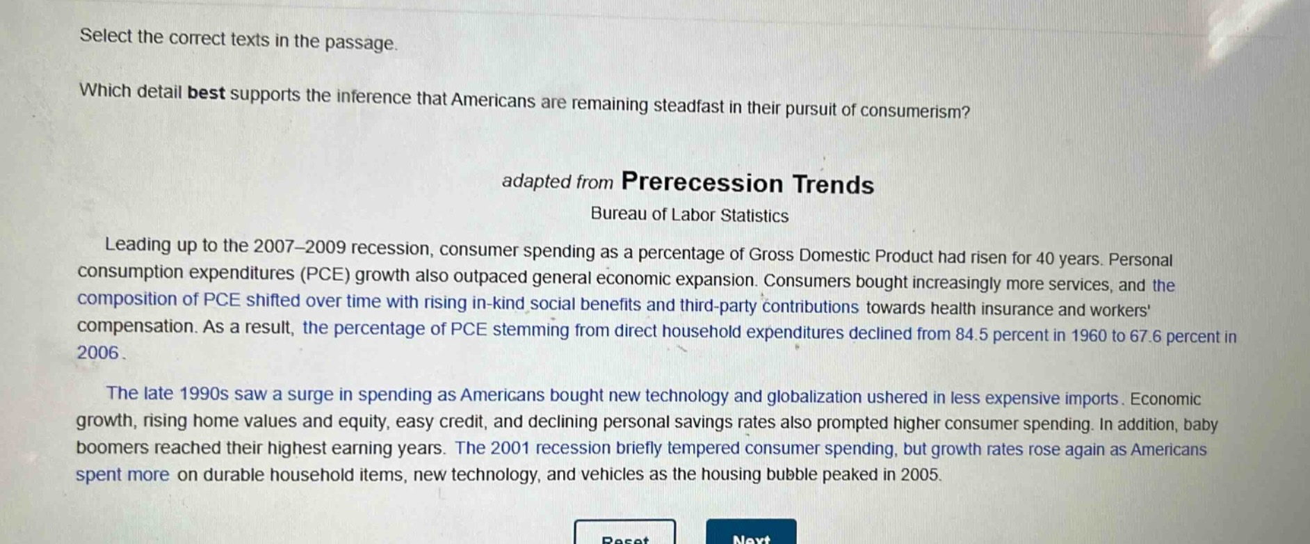 select the correct texts in the passage.\nwhich detail best supports the inference that americans are remaining steadfast in their pursuit of consumerism?\nadapted from prerecession trends\nbureau of labor statistics\nleading up to the 2007 - 2009 recession, consumer spending as a percentage of gross domestic product had risen for 40 years. personal consumption expenditures (pce) growth also outpaced general economic expansion. consumers bought increasingly more services, and the composition of pce shifted over time with rising in - kind social benefits and third - party contributions towards health insurance and workers compensation. as a result, the percentage of pce stemming from direct household expenditures declined from 84.5 percent in 1960 to 67.6 percent in 2006.\nthe late 1990s saw a surge in spending as americans bought new technology and globalization ushered in less expensive imports. economic growth, rising home values and equity, easy credit, and declining personal savings rates also prompted higher consumer spending. in addition, baby boomers reached their highest earning years. the 2001 recession briefly tempered consumer spending, but growth rates rose again as americans spent more on durable household items, new technology, and vehicles as the housing bubble peaked in 2005.