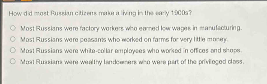 how did most russian citizens make a living in the early 1900s?\nmost russians were factory workers who earned low wages in manufacturing.\nmost russians were peasants who worked on farms for very little money.\nmost russians were white - collar employees who worked in offices and shops.\nmost russians were wealthy landowners who were part of the privileged class.