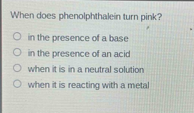 when does phenolphthalein turn pink?\n in the presence of a base\n in the presence of an acid\n when it is in a neutral solution\n when it is reacting with a metal