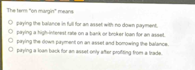 the term \on margin\ means\npaying the balance in full for an asset with no down payment.\npaying a high - interest rate on a bank or broker loan for an asset.\npaying the down payment on an asset and borrowing the balance.\npaying a loan back for an asset only after profiting from a trade.