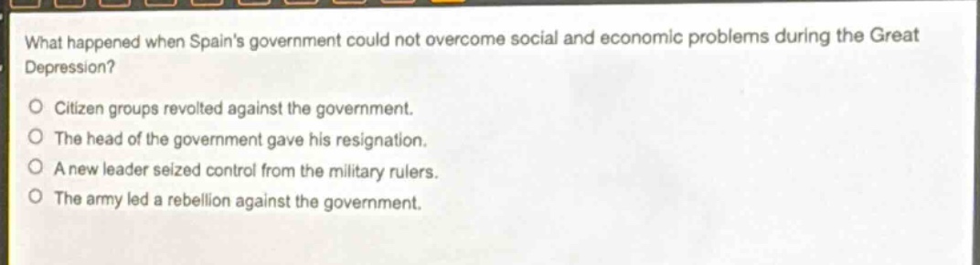 what happened when spains government could not overcome social and economic problems during the great depression?\ncitizen groups revolted against the government.\nthe head of the government gave his resignation.\na new leader seized control from the military rulers.\nthe army led a rebellion against the government.
