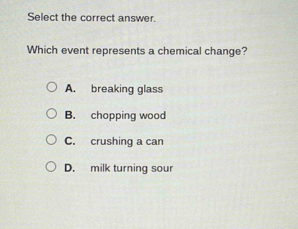 select the correct answer. which event represents a chemical change? a. breaking glass b. chopping wood c. crushing a can d. milk turning sour