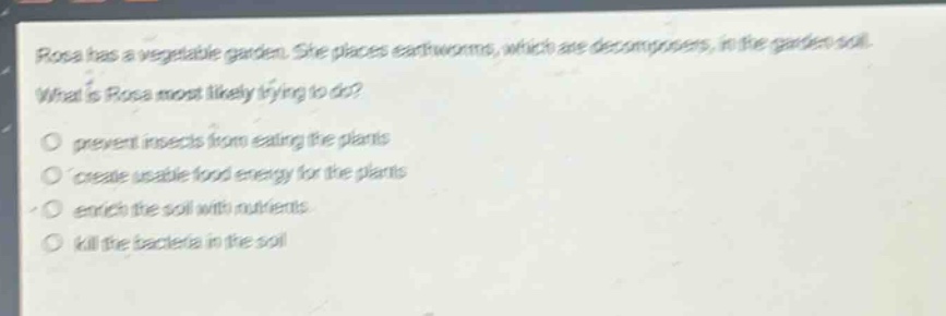 rosa has a vegetable garden. she places earthworms, which are decomposers, in the garden soil. what is rosa most likely trying to do?\nprevent insects from eating the plants\ncreate usable food energy for the plants\nenrich the soil with nutrients\nkill the bacteria in the soil