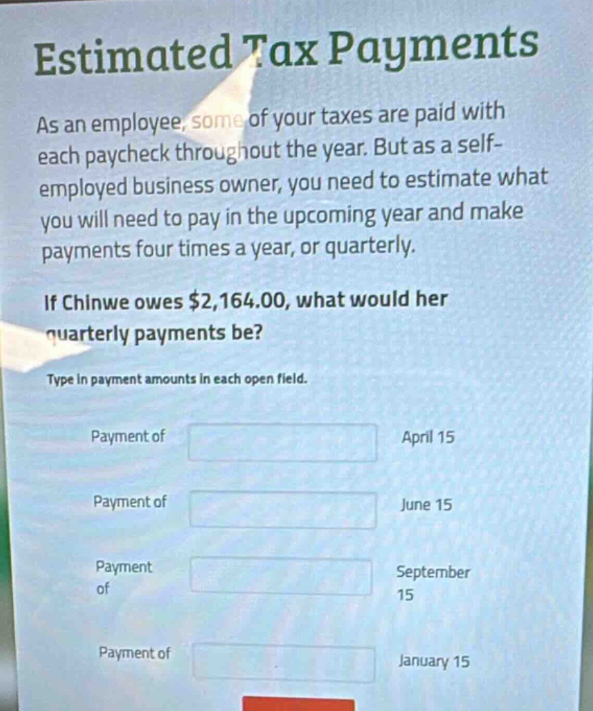 estimated tax payments\nas an employee, some of your taxes are paid with each paycheck throughout the year. but as a self - employed business owner, you need to estimate what you will need to pay in the upcoming year and make payments four times a year, or quarterly.\nif chinwe owes $2,164.00, what would her quarterly payments be?\ntype in payment amounts in each open field.\npayment of\napril 15\npayment of\njune 15\npayment of\nseptember 15\npayment of\njanuary 15