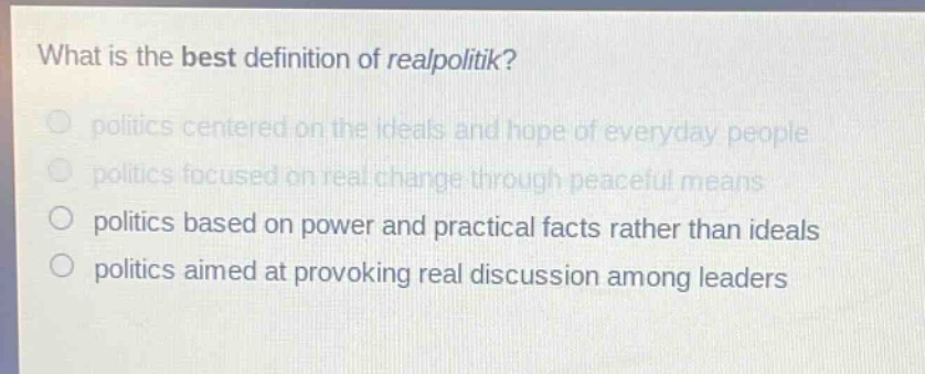what is the best definition of realpolitik?\npolitics centered on the ideals and hope of everyday people\npolitics focused on real change through peaceful means\npolitics based on power and practical facts rather than ideals\npolitics aimed at provoking real discussion among leaders